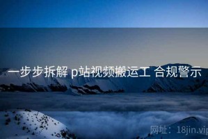 一步步拆解 p站视频搬运工 合规警示