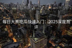 每日大赛吃瓜快速入门：2025深度测评