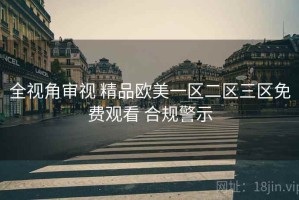 全视角审视 精品欧美一区二区三区免费观看 合规警示