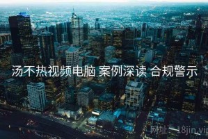 汤不热视频电脑 案例深读 合规警示