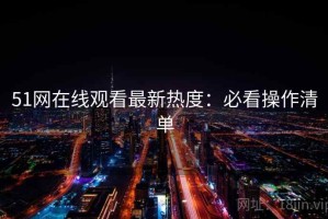51网在线观看最新热度：必看操作清单