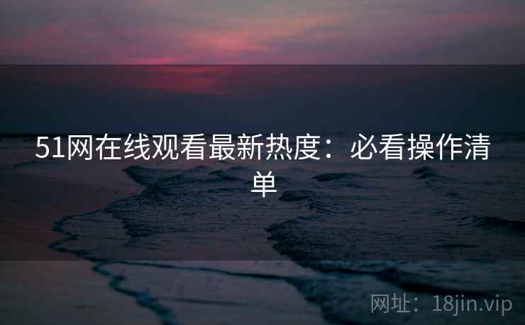 51网在线观看最新热度：必看操作清单