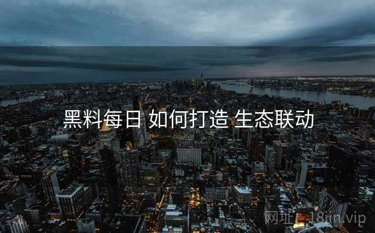 黑料每日 如何打造 生态联动
