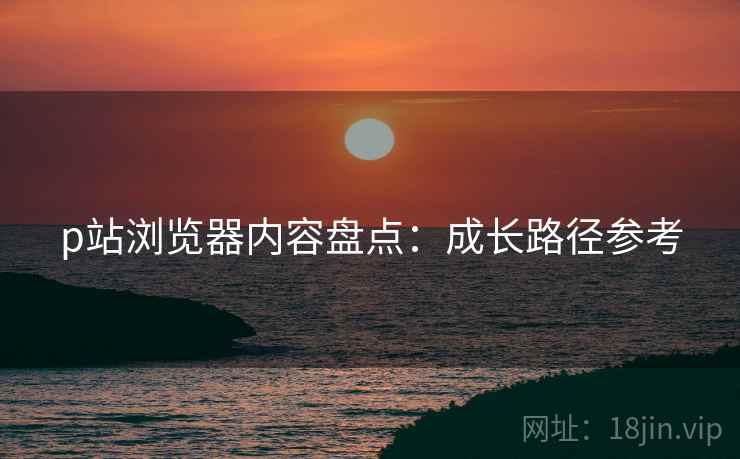 p站浏览器内容盘点：成长路径参考