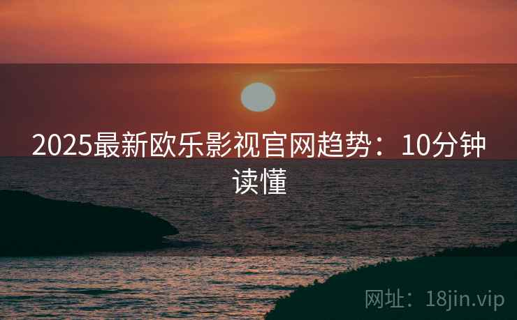 2025最新欧乐影视官网趋势：10分钟读懂
