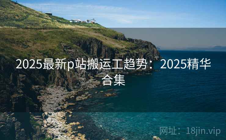 2025最新p站搬运工趋势：2025精华合集
