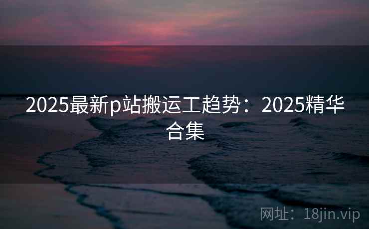 2025最新p站搬运工趋势：2025精华合集