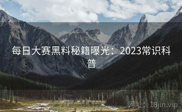 每日大赛黑料秘籍曝光：2023常识科普