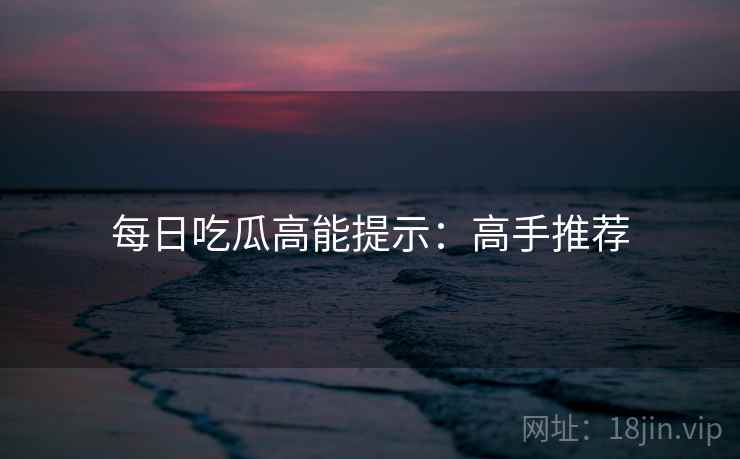 每日吃瓜高能提示：高手推荐