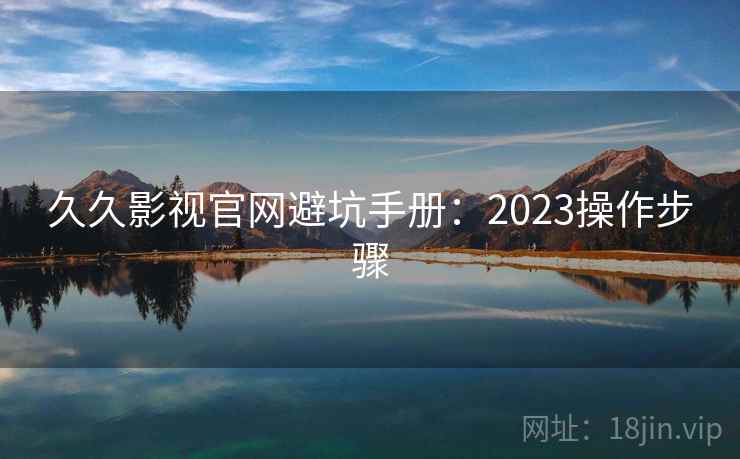 久久影视官网避坑手册：2023操作步骤