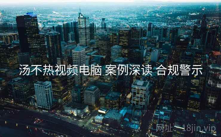 汤不热视频电脑 案例深读 合规警示
