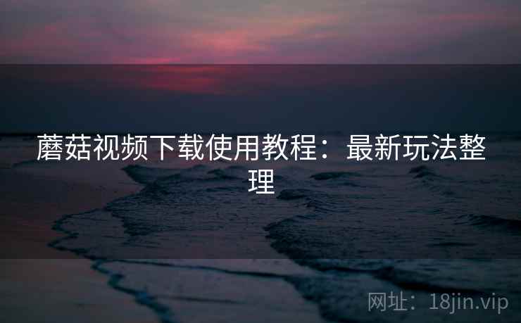 蘑菇视频下载使用教程：最新玩法整理