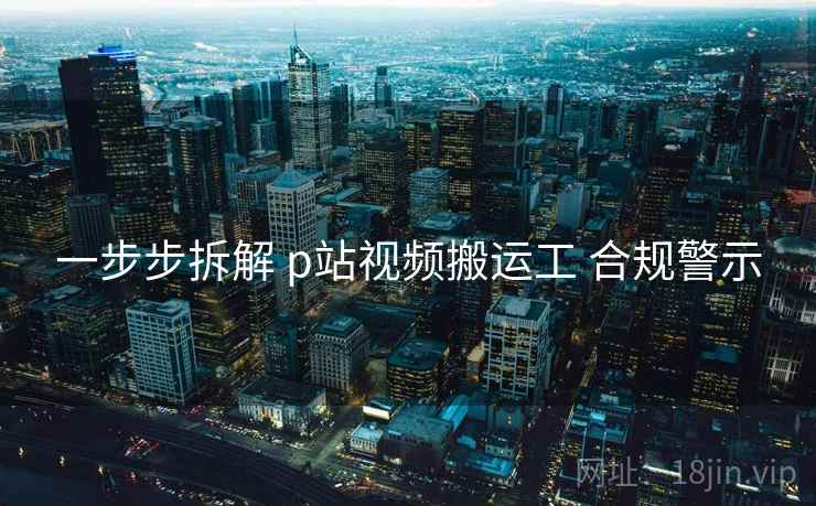 一步步拆解 p站视频搬运工 合规警示