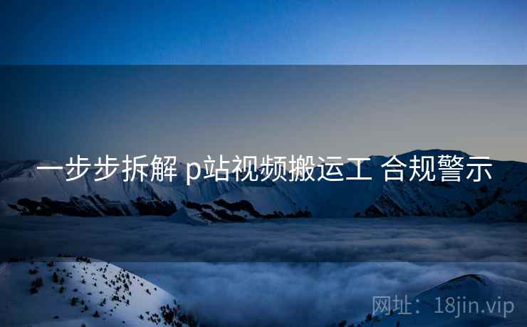 一步步拆解 p站视频搬运工 合规警示