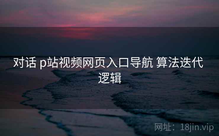 对话 p站视频网页入口导航 算法迭代 逻辑
