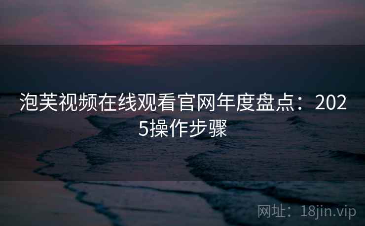 泡芙视频在线观看官网年度盘点：2025操作步骤