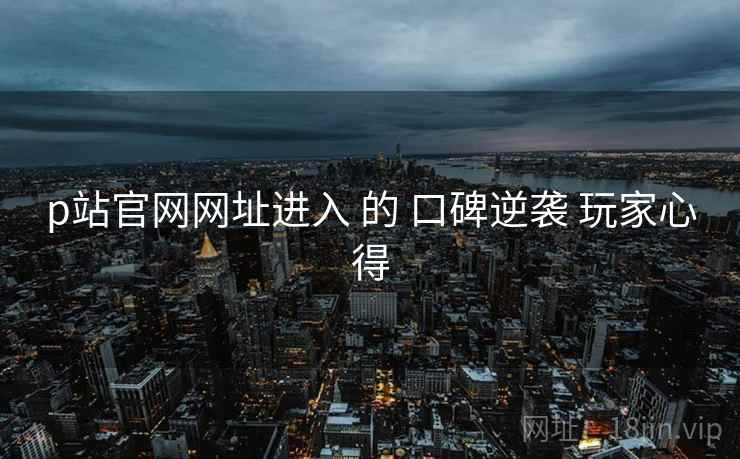 p站官网网址进入 的 口碑逆袭 玩家心得