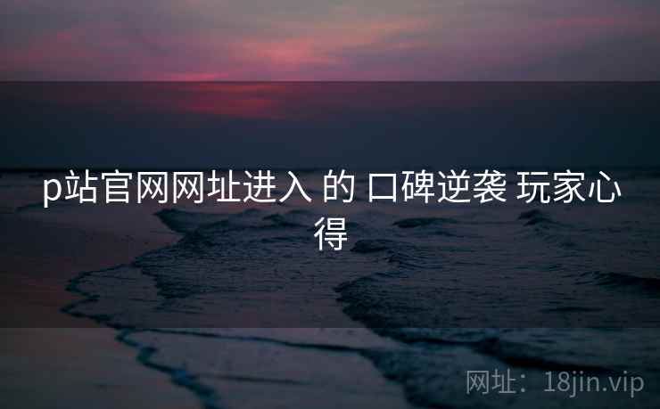 p站官网网址进入 的 口碑逆袭 玩家心得