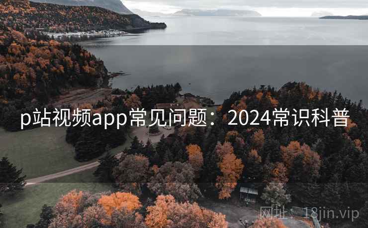 p站视频app常见问题：2024常识科普